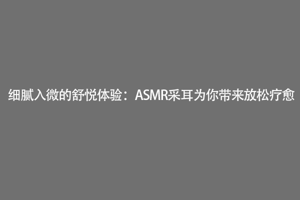 细腻入微的舒悦体验：ASMR采耳为你带来放松疗愈