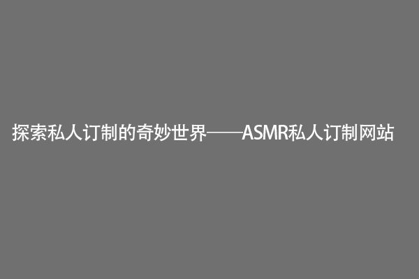 探索私人订制的奇妙世界——ASMR私人订制网站