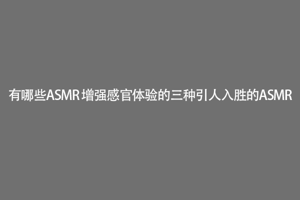 有哪些ASMR 增强感官体验的三种引人入胜的ASMR