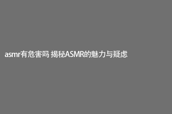 asmr有危害吗 揭秘ASMR的魅力与疑虑